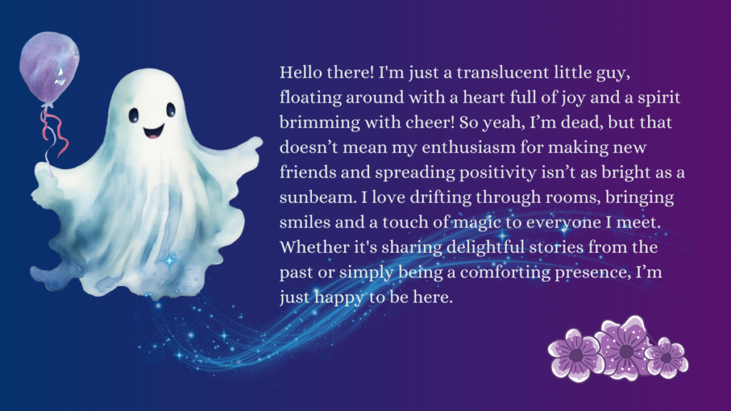 Image shows a smiling sheet ghost holding a purple ballon, blue sparkly magic swirls away from them. Purple cartoonish flowers decorate one corner of the image. Text reads: 

Hello there! I'm just a translucent little guy, floating around with a heart full of joy and a spirit brimming with cheer! So yeah, I’m dead, but that doesn’t mean my enthusiasm for making new friends and spreading positivity isn’t as bright as a sunbeam. I love drifting through rooms, bringing smiles and a touch of magic to everyone I meet. Whether it's sharing delightful stories from the past or simply being a comforting presence, I’m just happy to be here.